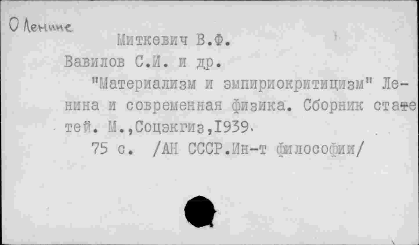 ﻿О
Миткевич В.Ф.
Вавилов С.И. и др.
"Материализм и эмпириокритицизм" Ленина и современная физика. Сборник стате тей. М.,Соцэкгиз,1939.
75 с. /АН СССР.Ин-т философии/